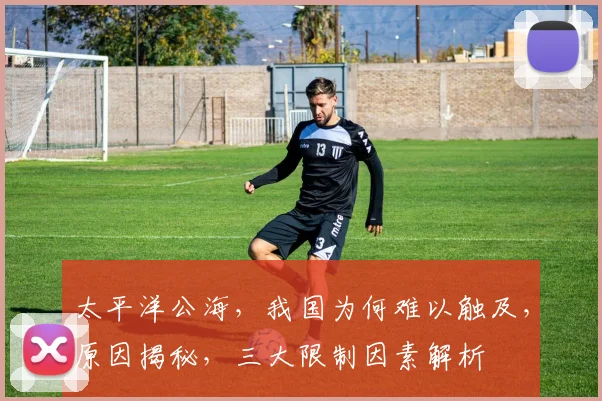 太平洋公海，我国为何难以触及，原因揭秘，三大限制因素解析