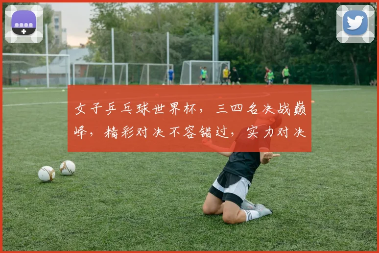 女子乒乓球世界杯，三四名决战巅峰，精彩对决不容错过，实力对决谁将问鼎