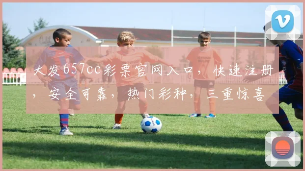大发657cc彩票官网入口，快速注册，安全可靠，热门彩种，三重惊喜，不容错过