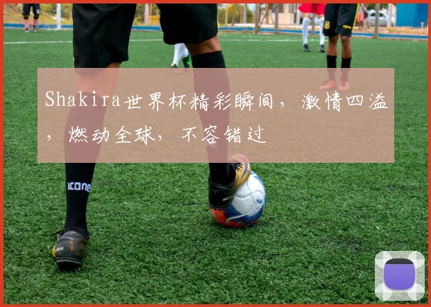 Shakira世界杯精彩瞬间，激情四溢，燃动全球，不容错过
