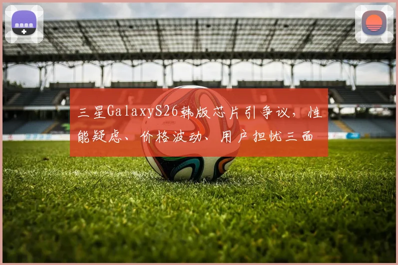 三星GalaxyS26韩版芯片引争议，性能疑虑、价格波动、用户担忧三面夹击