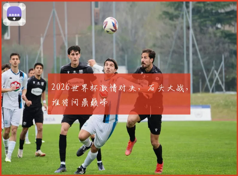 2026世界杯激情对决，石头大战，谁将问鼎巅峰